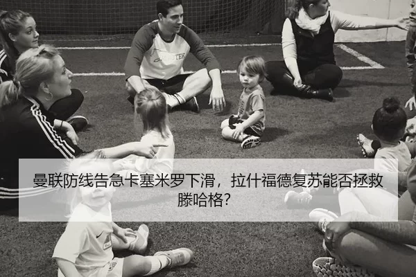 曼联防线告急卡塞米罗下滑，拉什福德复苏能否拯救滕哈格？