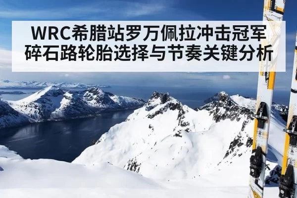 WRC希腊站罗万佩拉冲击冠军碎石路轮胎选择与节奏关键分析