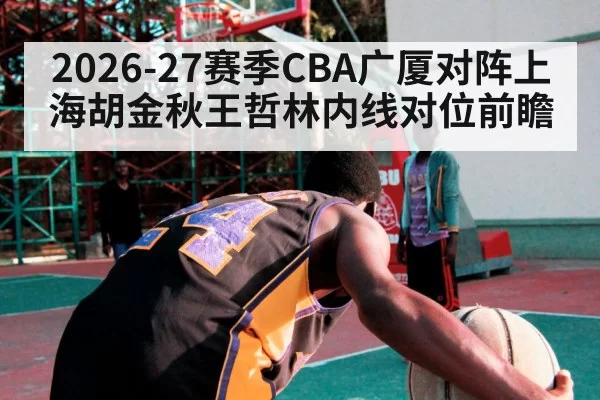 2026-27赛季CBA广厦对阵上海胡金秋王哲林内线对位前瞻